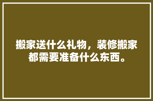 搬家送什么礼物，装修搬家都需要准备什么东西。 搬家送什么礼物，装修搬家都需要准备什么东西。 家居装饰
