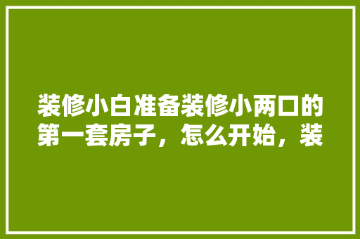 装修小白准备装修小两口的第一套房子，怎么开始，装修准备的顺序是什么意思。 装修小白准备装修小两口的第一套房子，怎么开始，装修准备的顺序是什么意思。 家居设计