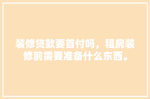 装修贷款要首付吗，租房装修前需要准备什么东西。 装修贷款要首付吗，租房装修前需要准备什么东西。 家居装饰