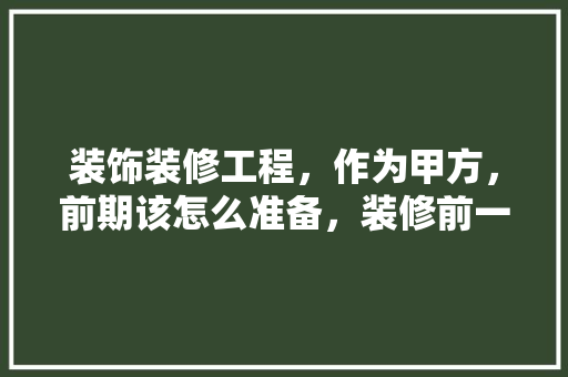 装饰装修工程，作为甲方，前期该怎么准备，装修前一定要做什么准备工作。 装饰装修工程，作为甲方，前期该怎么准备，装修前一定要做什么准备工作。 装修知识