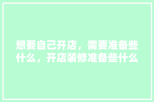 想要自己开店，需要准备些什么，开店装修准备些什么东西。 想要自己开店，需要准备些什么，开店装修准备些什么东西。 二手房