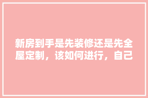 新房到手是先装修还是先全屋定制，该如何进行，自己装修首先准备什么东西。 新房到手是先装修还是先全屋定制，该如何进行，自己装修首先准备什么东西。 家居设计