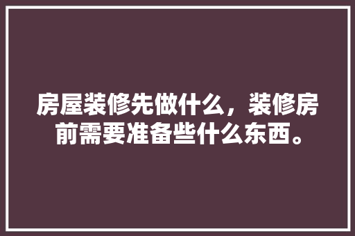 房屋装修先做什么，装修房前需要准备些什么东西。 房屋装修先做什么，装修房前需要准备些什么东西。 二手房