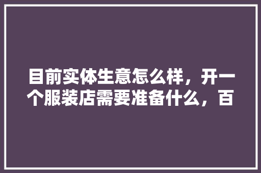 目前实体生意怎么样，开一个服装店需要准备什么，百货店装修准备什么东西好。 目前实体生意怎么样，开一个服装店需要准备什么，百货店装修准备什么东西好。 二手房