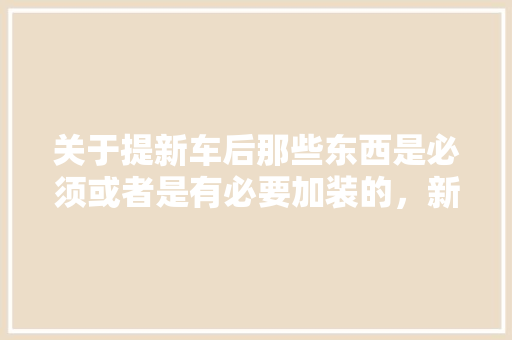 关于提新车后那些东西是必须或者是有必要加装的，新装修准备什么物品好呢。 关于提新车后那些东西是必须或者是有必要加装的，新装修准备什么物品好呢。 家居装饰
