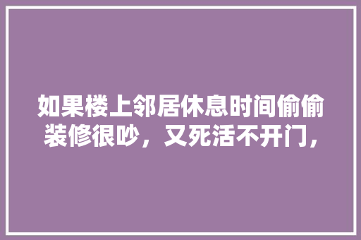 如果楼上邻居休息时间偷偷装修很吵，又死活不开门，怎么办，装修关门要准备什么东西呢。 如果楼上邻居休息时间偷偷装修很吵，又死活不开门，怎么办，装修关门要准备什么东西呢。 家居装饰