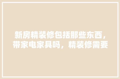 新房精装修包括那些东西，带家电家具吗，精装修需要准备什么东西。 新房精装修包括那些东西，带家电家具吗，精装修需要准备什么东西。 买房须知