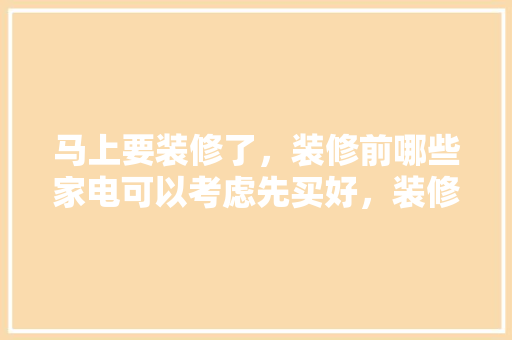 马上要装修了，装修前哪些家电可以考虑先买好，装修后准备买什么家电比较好。 马上要装修了，装修前哪些家电可以考虑先买好，装修后准备买什么家电比较好。 买房须知