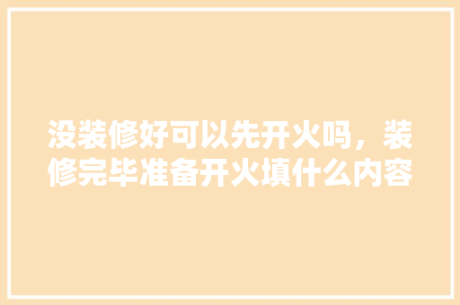 没装修好可以先开火吗，装修完毕准备开火填什么内容。 没装修好可以先开火吗，装修完毕准备开火填什么内容。 家居装饰