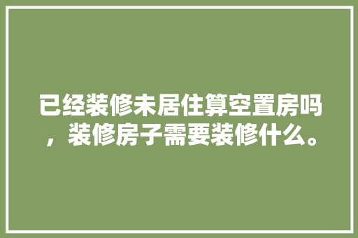 已经装修未居住算空置房吗，装修房子需要装修什么。 已经装修未居住算空置房吗，装修房子需要装修什么。 二手房