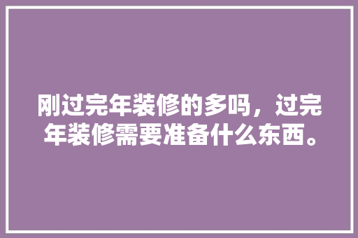 刚过完年装修的多吗，过完年装修需要准备什么东西。 刚过完年装修的多吗，过完年装修需要准备什么东西。 家居设计