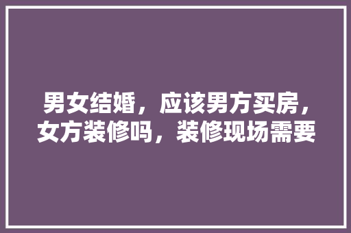 男女结婚，应该男方买房，女方装修吗，装修现场需要准备什么东西。 男女结婚，应该男方买房，女方装修吗，装修现场需要准备什么东西。 家居设计