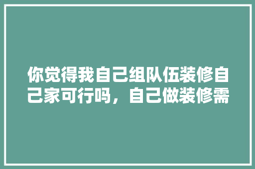 你觉得我自己组队伍装修自己家可行吗，自己做装修需要准备什么东西。 你觉得我自己组队伍装修自己家可行吗，自己做装修需要准备什么东西。 家居设计