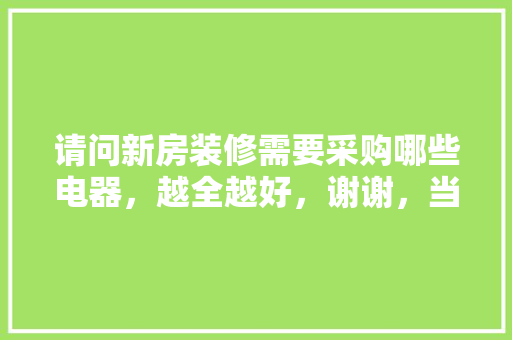 请问新房装修需要采购哪些电器，越全越好，谢谢，当下装修要准备什么材料。 请问新房装修需要采购哪些电器，越全越好，谢谢，当下装修要准备什么材料。 买房须知