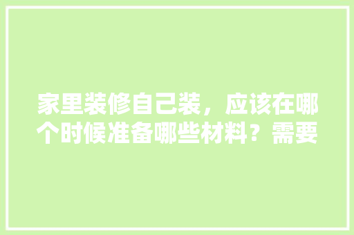 家里装修自己装，应该在哪个时候准备哪些材料？需要几个月时间，装修需要先准备什么材料呢。 家里装修自己装，应该在哪个时候准备哪些材料？需要几个月时间，装修需要先准备什么材料呢。 二手房