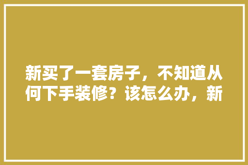 新买了一套房子，不知道从何下手装修？该怎么办，新装修房子都准备什么东西。 新买了一套房子，不知道从何下手装修？该怎么办，新装修房子都准备什么东西。 二手房