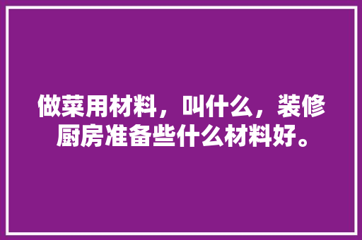 做菜用材料，叫什么，装修厨房准备些什么材料好。 做菜用材料，叫什么，装修厨房准备些什么材料好。 家居装饰