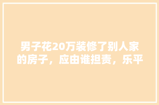 男子花20万装修了别人家的房子，应由谁担责，乐平装修需要准备什么东西。 男子花20万装修了别人家的房子，应由谁担责，乐平装修需要准备什么东西。 家居设计