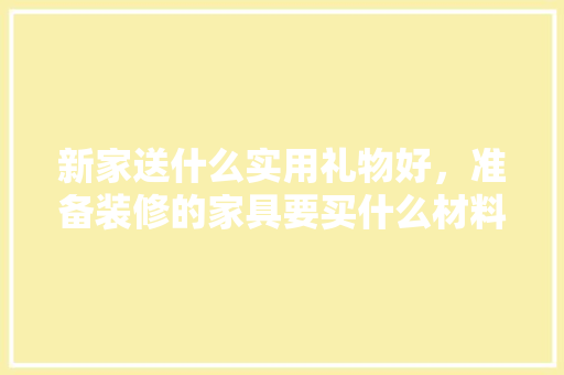 新家送什么实用礼物好，准备装修的家具要买什么材料。 新家送什么实用礼物好，准备装修的家具要买什么材料。 家居装饰