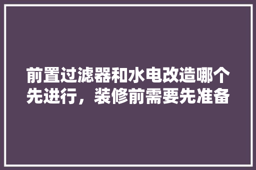 前置过滤器和水电改造哪个先进行，装修前需要先准备好什么东西。 前置过滤器和水电改造哪个先进行，装修前需要先准备好什么东西。 买房须知