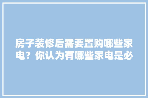 房子装修后需要置购哪些家电？你认为有哪些家电是必须买的？ 	 	 	 	 	 	 	 	 	，装修时需要准备什么东西。 房子装修后需要置购哪些家电？你认为有哪些家电是必须买的？ 	 	 	 	 	 	 	 	 	，装修时需要准备什么东西。 买房须知