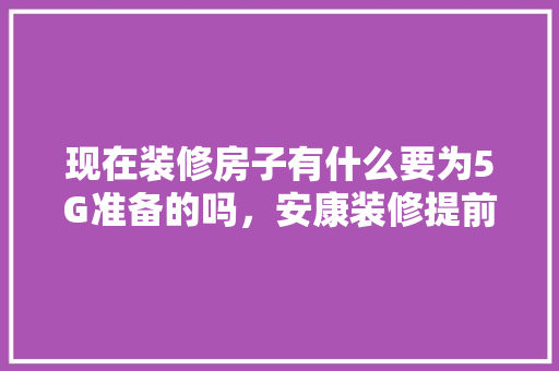 现在装修房子有什么要为5G准备的吗，安康装修提前准备什么材料。 现在装修房子有什么要为5G准备的吗，安康装修提前准备什么材料。 装修知识