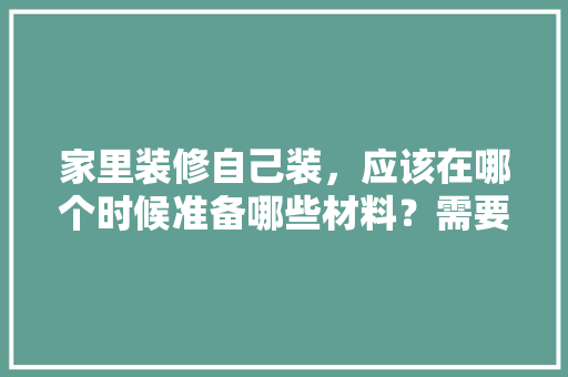 家里装修自己装，应该在哪个时候准备哪些材料？需要几个月时间，自己装修都要准备什么东西。 家里装修自己装，应该在哪个时候准备哪些材料？需要几个月时间，自己装修都要准备什么东西。 家居设计