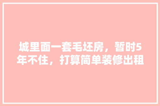 城里面一套毛坯房，暂时5年不住，打算简单装修出租，水电硬装装好点，还是随便装装，小区房装修准备什么材料好。 城里面一套毛坯房，暂时5年不住，打算简单装修出租，水电硬装装好点，还是随便装装，小区房装修准备什么材料好。 买房须知
