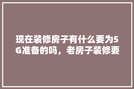 现在装修房子有什么要为5G准备的吗，老房子装修要准备什么东西。 现在装修房子有什么要为5G准备的吗，老房子装修要准备什么东西。 家居装饰