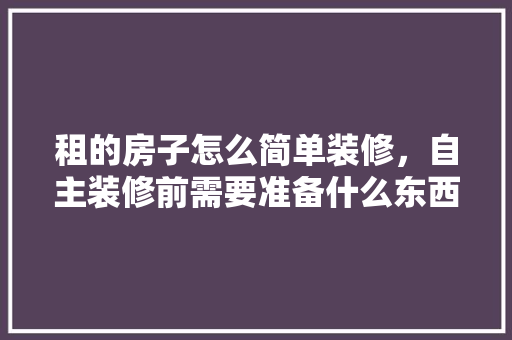 租的房子怎么简单装修，自主装修前需要准备什么东西。 租的房子怎么简单装修，自主装修前需要准备什么东西。 二手房