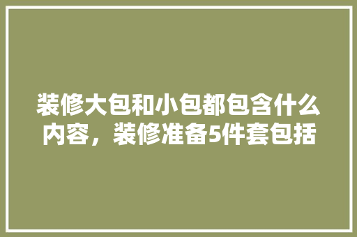 装修大包和小包都包含什么内容，装修准备5件套包括什么东西。 装修大包和小包都包含什么内容，装修准备5件套包括什么东西。 买房须知