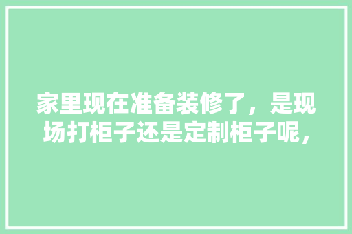 家里现在准备装修了，是现场打柜子还是定制柜子呢，你家准备装修什么样子呀英语。 家里现在准备装修了，是现场打柜子还是定制柜子呢，你家准备装修什么样子呀英语。 家居设计