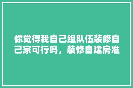 你觉得我自己组队伍装修自己家可行吗，装修自建房准备什么材料。 你觉得我自己组队伍装修自己家可行吗，装修自建房准备什么材料。 装修知识