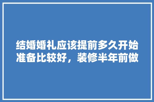 结婚婚礼应该提前多久开始准备比较好，装修半年前做什么准备呢视频。 结婚婚礼应该提前多久开始准备比较好，装修半年前做什么准备呢视频。 二手房