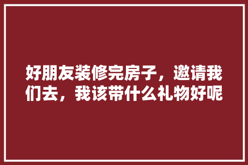 好朋友装修完房子，邀请我们去，我该带什么礼物好呢，朋友家装修需要准备什么东西。 好朋友装修完房子，邀请我们去，我该带什么礼物好呢，朋友家装修需要准备什么东西。 家居装饰