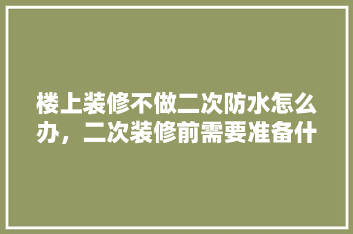 楼上装修不做二次防水怎么办，二次装修前需要准备什么东西。 楼上装修不做二次防水怎么办，二次装修前需要准备什么东西。 装修知识