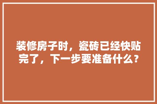装修房子时，瓷砖已经快贴完了，下一步要准备什么？注意哪些，装修套房需要准备什么东西。 装修房子时，瓷砖已经快贴完了，下一步要准备什么？注意哪些，装修套房需要准备什么东西。 家居设计