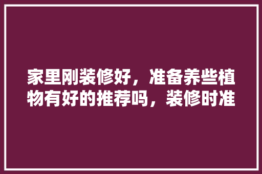 家里刚装修好，准备养些植物有好的推荐吗，装修时准备些什么东西好。 家里刚装修好，准备养些植物有好的推荐吗，装修时准备些什么东西好。 装修知识