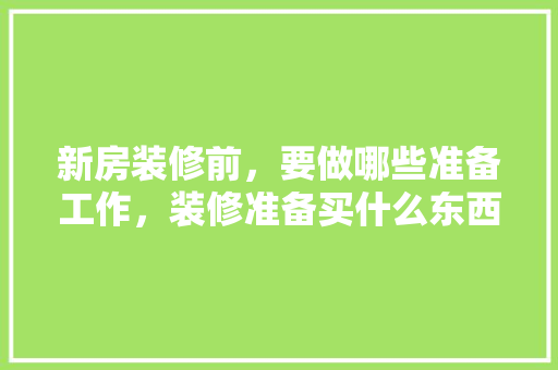 新房装修前，要做哪些准备工作，装修准备买什么东西好。 新房装修前，要做哪些准备工作，装修准备买什么东西好。 二手房