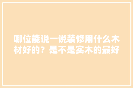 哪位能说一说装修用什么木材好的？是不是实木的最好的，装修前需要准备什么木材材料。 哪位能说一说装修用什么木材好的？是不是实木的最好的，装修前需要准备什么木材材料。 家居装饰
