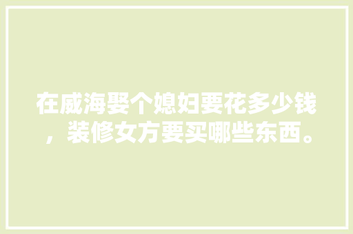 在威海娶个媳妇要花多少钱，装修女方要买哪些东西。 在威海娶个媳妇要花多少钱，装修女方要买哪些东西。 买房须知