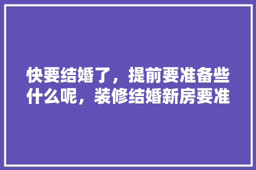 快要结婚了，提前要准备些什么呢，装修结婚新房要准备什么东西。 快要结婚了，提前要准备些什么呢，装修结婚新房要准备什么东西。 装修知识