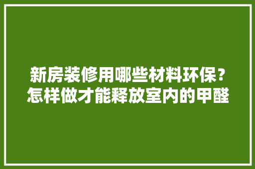新房装修用哪些材料环保？怎样做才能释放室内的甲醛呢，家庭装修要准备什么材料呢。 新房装修用哪些材料环保？怎样做才能释放室内的甲醛呢，家庭装修要准备什么材料呢。 家居设计