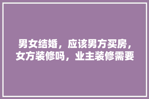 男女结婚，应该男方买房，女方装修吗，业主装修需要准备什么东西。 男女结婚，应该男方买房，女方装修吗，业主装修需要准备什么东西。 买房须知