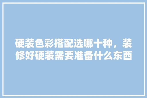 硬装色彩搭配选哪十种，装修好硬装需要准备什么东西。 硬装色彩搭配选哪十种，装修好硬装需要准备什么东西。 家居装饰