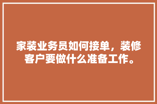 家装业务员如何接单，装修客户要做什么准备工作。 家装业务员如何接单，装修客户要做什么准备工作。 家居装饰