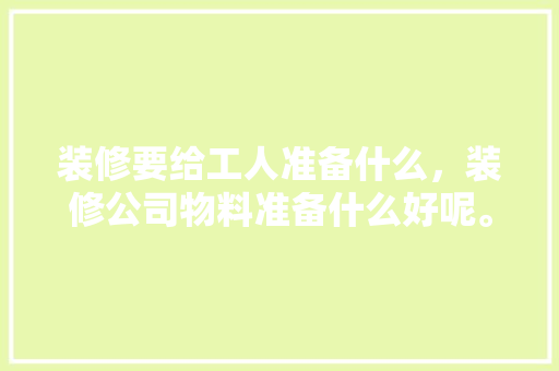 装修要给工人准备什么，装修公司物料准备什么好呢。 装修要给工人准备什么，装修公司物料准备什么好呢。 买房须知