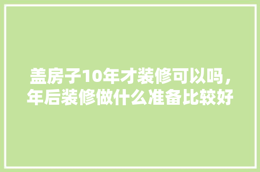 盖房子10年才装修可以吗，年后装修做什么准备比较好。 盖房子10年才装修可以吗，年后装修做什么准备比较好。 二手房