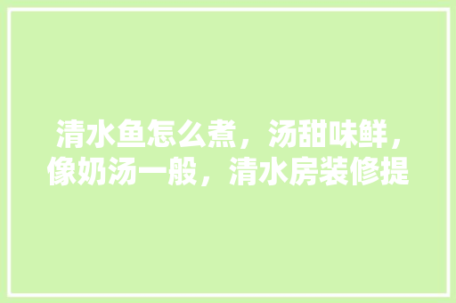 清水鱼怎么煮，汤甜味鲜，像奶汤一般，清水房装修提前准备什么材料。 清水鱼怎么煮，汤甜味鲜，像奶汤一般，清水房装修提前准备什么材料。 装修知识