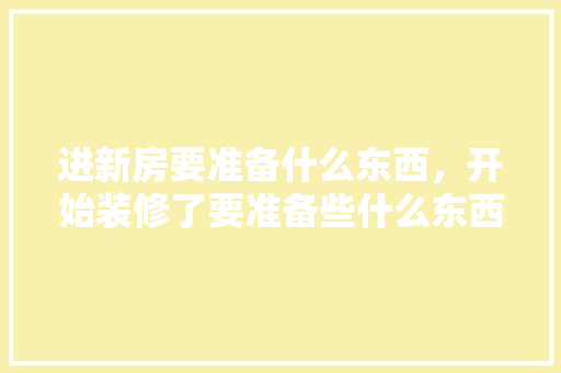 进新房要准备什么东西，开始装修了要准备些什么东西。 进新房要准备什么东西，开始装修了要准备些什么东西。 二手房
